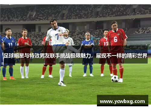 足球明星与特效男友联手挑战极限魅力，展现不一样的精彩世界