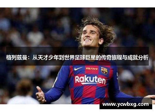 格列兹曼：从天才少年到世界足球巨星的传奇旅程与成就分析