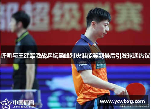 许昕与王建军激战乒坛巅峰对决谁能笑到最后引发球迷热议